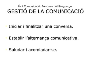 Ús i Comunicació. Funcions del llenguatge   GESTIÓ DE LA COMUNICACIÓ Iniciar i finalitzar una conversa. Establir l’alternança comunicativa. Saludar i acomiadar-se. 