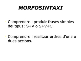 MORFOSINTAXI Comprendre i produir frases simples del tipus: S+V o S+V+C. Comprendre i realitzar ordres d’una o dues accions. 