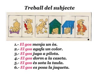 Treball del subjecte 1.-  El gos  menja un òs. 2.-  El gos  agafa un color. 3.-  El gos  juga a pilota. 4.-  El gos  dorm a la caseta. 5.-  El gos  és sota la taula. 6.-  El gos  es posa la jaqueta. 