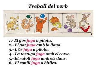 Treball del verb 1.- El gos  juga  a pilota. 2.- El gat  juga  amb la llana. 3.- L’ós  juga  a pilota. 4.- La tortuga  juga  amb el cotxe. 5.- El ratolí  juga  amb els daus. 6.- El conill  juga  a bitlles. 
