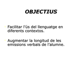 OBJECTIUS Facilitar l’ús del llenguatge en diferents contextos. Augmentar la longitud de les emissions verbals de l’alumne. 