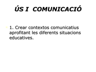 ÚS I  COMUNICACIÓ 1. Crear contextos comunicatius aprofitant les diferents situacions educatives.  