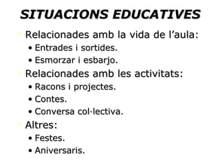 SITUACIONS EDUCATIVES Relacionades amb la vida de l’aula: Entrades i sortides. Esmorzar i esbarjo. Relacionades amb les activitats: Racons i projectes. Contes. Conversa col·lectiva. Altres: Festes. Aniversaris. 