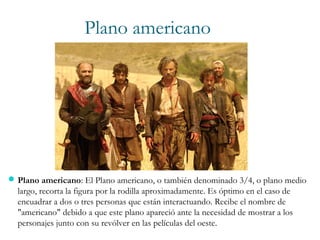 Plano americano: El Plano americano, o también denominado 3/4, o plano medio
largo, recorta la figura por la rodilla aproximadamente. Es óptimo en el caso de
encuadrar a dos o tres personas que están interactuando. Recibe el nombre de
"americano" debido a que este plano apareció ante la necesidad de mostrar a los
personajes junto con su revólver en las películas del oeste.
Plano americano
 