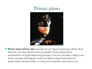 Primer plano
Primer plano (Close up): encuadre de una figura humana por debajo de la
clavícula. El rostro del actor llena la pantalla. Tiene la facultad de
introducirnos en la psicología del personaje. Con este encuadre se llega a uno
de los extremos del lenguaje visual: los objetos crecen hasta alcanzar
proporciones desmesuradas y se muestran los detalles (ojos, boca, etc.).
 