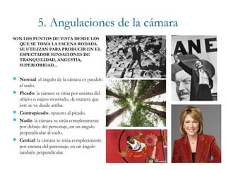 5. Angulaciones de la cámara
SON LOS PUNTOS DE VISTA DESDE LOS
QUE SE TOMA LA ESCENA RODADA.
SE UTILIZAN PARA PRODUCIR EN EL
ESPECTADOR SENSACIONES DE
TRANQUILIDAD, ANGUSTIA,
SUPERIORIDAD...
 Normal: el ángulo de la cámara es paralelo
al suelo.
 Picado: la cámara se sitúa por encima del
objeto o sujeto mostrado, de manera que
éste se ve desde arriba.
 Contrapicado: opuesto al picado.
 Nadir: la cámara se sitúa completamente
por debajo del personaje, en un ángulo
perpendicular al suelo.
 Cenital: la cámara se sitúa completamente
por encima del personaje, en un ángulo
también perpendicular.
 