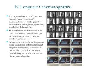 El Lenguaje Cinematográfico
 El cine, además de ser el séptimo arte,
es un medio de comunicación
audiovisual masivo, por lo que influye
enormemente en los gustos, opiniones y
sensibilidad de la sociedad.
 Su característica fundamental es la de
narrar una historia en movimiento, en
un espacio, en un tiempo y con un
sonido determinados.
 Se basa en la proyección de fotogramas
sobre una pantalla de forma rápida (24
imágenes por segundo) y sucesiva, lo
que permite conseguir sensación de
movimiento y narrar historias con un
hilo argumental (guión).
 