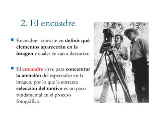 2. El encuadre
 Encuadrar consiste en definir qué
elementos aparecerán en la
imagen y cuáles se van a descartar.
 El encuadre sirve para concentrar
la atención del espectador en la
imagen, por lo que la correcta
selección del motivo es un paso
fundamental en el proceso
fotográfico.
 
