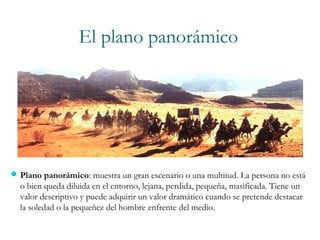 El plano panorámico
Plano panorámico: muestra un gran escenario o una multitud. La persona no está
o bien queda diluida en el entorno, lejana, perdida, pequeña, masificada. Tiene un
valor descriptivo y puede adquirir un valor dramático cuando se pretende destacar
la soledad o la pequeñez del hombre enfrente del medio.
 