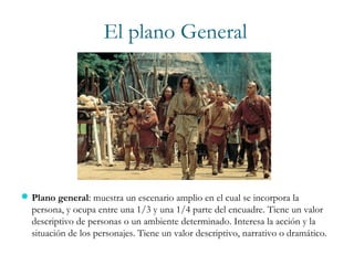 El plano General
Plano general: muestra un escenario amplio en el cual se incorpora la
persona, y ocupa entre una 1/3 y una 1/4 parte del encuadre. Tiene un valor
descriptivo de personas o un ambiente determinado. Interesa la acción y la
situación de los personajes. Tiene un valor descriptivo, narrativo o dramático.
 