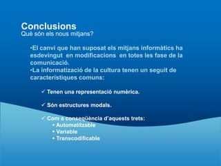 Conclusions
Què són els nous mitjans?

   •El canvi que han suposat els mitjans informàtics ha
   esdevingut en modificacions en totes les fase de la
   comunicació.
   •La informatizació de la cultura tenen un seguit de
   característiques comuns:

       Tenen una representació numèrica.

       Són estructures modals.

       Com a conseqüència d’aquests trets:
          Automatitzable
          Variable
          Transcodificable
 