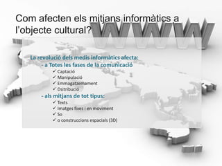 Com afecten els mitjans informàtics a
l’objecte cultural?

   La revolució dels medis informàtics afecta:
        - a Totes les fases de la comunicació
            Captació
            Manipulació
            Emmagatzemament
            Dsitribució
       - als mitjans de tot tipus:
            Texts
            Imatges fixes i en moviment
            So
            o construccions espacials (3D)
 