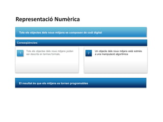 Representació Numèrica
 Tots els objectes dels nous mitjans es composen de codi digital


Conseqüències:


      Tots els objectes dels nous mitjans poden           Un objecte dels nous mitjans està sotmès
 1    ser descrits en termes formals.                2    a una manipulació algorítmica




 El resultat és que els mitjans es tornen programables
 
