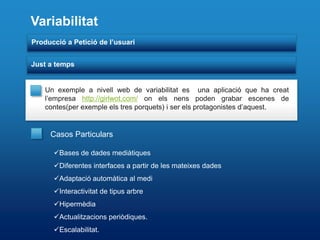 Variabilitat
Producció a Petició de l’usuari


Just a temps


    Un exemple a nivell web de variabilitat es una aplicació que ha creat
    l’empresa http://girlwot.com/ on els nens poden grabar escenes de
    contes(per exemple els tres porquets) i ser els protagonistes d’aquest.


     Casos Particulars

      Bases de dades mediàtiques
      Diferentes interfaces a partir de les mateixes dades
      Adaptació automàtica al medi
      Interactivitat de tipus arbre
      Hipermèdia
      Actualitzacions periòdiques.
      Escalabilitat.
 