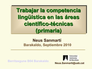 Trabajar la competencia
     lingüística en las áreas
        científico-técnicas
            (primaria)
               Neus Sanmartí
          Barakaldo, Septiembre 2010



Berritzegune B04 Barakaldo
                             Neus.Sanmarti@uab.cat
 
