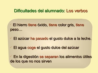 Dificultades del alumnado: Los verbos


El hierro tiene óxido, tiene color gris, tiene
peso…

 El azúcar ha pasado el gusto dulce a la leche.

 El agua coge el gusto dulce del azúcar

 En la digestión se separan los alimentos útiles
de los que no nos sirven
 