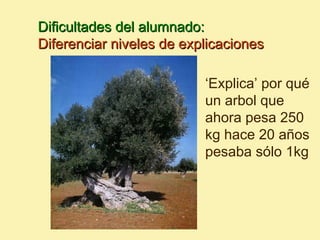 Dificultades del alumnado:
Diferenciar niveles de explicaciones

                          ‘Explica’ por qué
                          un arbol que
                          ahora pesa 250
                          kg hace 20 años
                          pesaba sólo 1kg
 