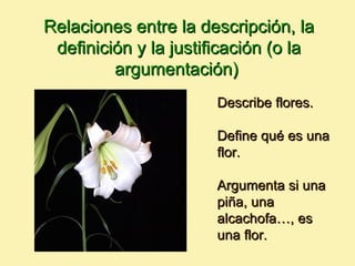 Relaciones entre la descripción, la
 definición y la justificación (o la
         argumentación)
                       Describe flores.

                       Define qué es una
                       flor.

                       Argumenta si una
                       piña, una
                       alcachofa…, es
                       una flor.
 