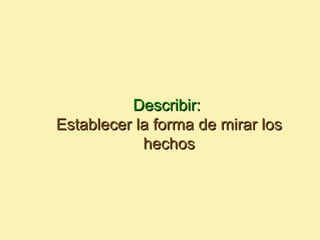 Describir:
Establecer la forma de mirar los
            hechos
 