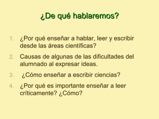 ¿De qué hablaremos?

1.   ¿Por qué enseñar a hablar, leer y escribir
     desde las áreas científicas?
2.   Causas de algunas de las dificultades del
     alumnado al expresar ideas.
3.   ¿Cómo enseñar a escribir ciencias?
4.   ¿Por qué es importante enseñar a leer
     críticamente? ¿Cómo?
 