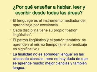 ¿Por qué enseñar a hablar, leer y
   escribir desde todas las áreas?
 El lenguage es el instrumento mediador del
  aprendizaje por excelencia.
 Cada disciplina tiene su propio “patrón
  lingüístico”.
 El patrón lingüístico y el patrón temàtico se
  aprenden al mismo tiempo (si el aprendizaje
  es significativo).
 La finalidad no es aprender ‘lengua’ en las
  clases de ciencias, pero no hay duda de que
  se aprende mucho mejor ciencias y también
  lengua.
 
