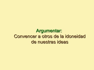 Argumentar:
Convencer a otros de la idoneidad
      de nuestras ideas
 