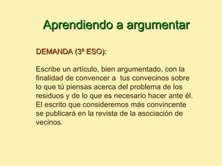 Aprendiendo a argumentar

DEMANDA (3º ESO):

Escribe un artículo, bien argumentado, con la
finalidad de convencer a tus convecinos sobre
lo que tú piensas acerca del problema de los
residuos y de lo que es necesario hacer ante él.
El escrito que consideremos más convincente
se publicará en la revista de la asociación de
vecinos.
 