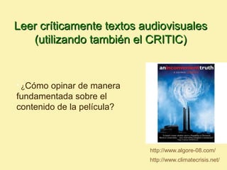 Leer críticamente textos audiovisuales
   (utilizando también el CRITIC)


• ¿Cómo opinar de manera
fundamentada sobre el
contenido de la película?



                            http://www.algore-08.com/
                            http://www.climatecrisis.net/
 