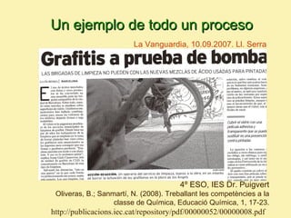 Un ejemplo de todo un proceso
                         La Vanguardia, 10.09.2007. Ll. Serra




                                        4º ESO, IES Dr. Puigvert
 Oliveras, B.; Sanmartí, N. (2008). Treballant les competències a la
                   classe de Química, Educació Química, 1, 17-23.
http://publicacions.iec.cat/repository/pdf/00000052/00000008.pdf
 