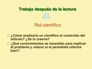 Trabajo después de la lectura


              Rol científico

¿Cómo analizaría un científico el contenido del
artículo? ¿Se lo creería?
¿Qué conocimientos se necesitan para explicar
el problema y valorar si el periodista informa
bien?
 