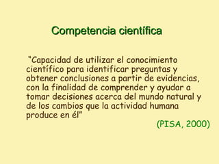 Competencia científica

 “Capacidad de utilizar el conocimiento
científico para identificar preguntas y
obtener conclusiones a partir de evidencias,
con la finalidad de comprender y ayudar a
tomar decisiones acerca del mundo natural y
de los cambios que la actividad humana
produce en él”
                                  (PISA, 2000)
 