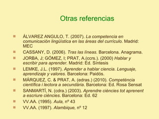 Otras referencias

   ÁLVAREZ ANGULO, T. (2007). La competencia en
    comunicación lingüística en las áreas del currículo. Madrid:
    MEC
   CASSANY, D. (2006). Tras las líneas. Barcelona. Anagrama.
   JORBA, J; GÓMEZ, I; PRAT, A.(ccrs.). (2000) Hablar y
    escribir para aprender. Madrid: Ed. Síntesis
   LEMKE, J.L. (1997). Aprender a hablar ciencia. Lenguaje,
    aprendizaje y valores. Barcelona: Paidós.
   MÁRQUEZ, C. & PRAT, A. (edras.) (2010). Competència
    científica i lectora a secundària. Barcelona: Ed. Rosa Sensat
   SANMARTÍ, N. (cdra.) (2003). Aprendre ciències tot aprenent
    a escriure ciències. Barcelona: Ed. 62
   VV.AA. (1995). Aula, nº 43
   VV.AA. (1997). Alambique, nº 12
 