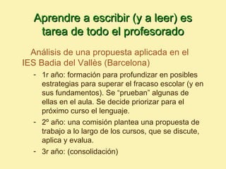 Aprendre a escribir (y a leer) es
   tarea de todo el profesorado
  Análisis de una propuesta aplicada en el
IES Badia del Vallès (Barcelona)
  - 1r año: formación para profundizar en posibles
    estrategias para superar el fracaso escolar (y en
    sus fundamentos). Se “prueban” algunas de
    ellas en el aula. Se decide priorizar para el
    próximo curso el lenguaje.
  - 2º año: una comisión plantea una propuesta de
    trabajo a lo largo de los cursos, que se discute,
    aplica y evalua.
  - 3r año: (consolidación)
 
