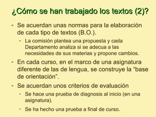 ¿Cómo se han trabajado los textos (2)?
- Se acuerdan unas normas para la elaboración
  de cada tipo de textos (B.O.).
  - La comisión plantea una propuesta y cada
    Departamento analiza si se adecua a las
    necesidades de sus materias y propone cambios.
- En cada curso, en el marco de una asignatura
  diferente de las de lengua, se construye la “base
  de orientación”.
- Se acuerdan unos criterios de evaluación
  - Se hace una prueba de diagnosis al inicio (en una
    asignatura).
  - Se ha hecho una prueba a final de curso.
 