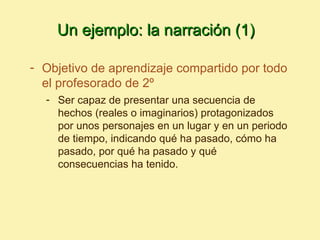 Un ejemplo: la narración (1)

- Objetivo de aprendizaje compartido por todo
  el profesorado de 2º
  - Ser capaz de presentar una secuencia de
    hechos (reales o imaginarios) protagonizados
    por unos personajes en un lugar y en un periodo
    de tiempo, indicando qué ha pasado, cómo ha
    pasado, por qué ha pasado y qué
    consecuencias ha tenido.
 