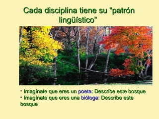 Cada disciplina tiene su “patrón
          lingüístico”




• Imagínate que eres un poeta: Describe este bosque
• Imagínate que eres una bióloga: Describe este
bosque
 