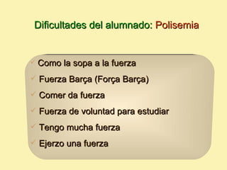 Dificultades del alumnado: Polisemia


   Como la sopa a la fuerza
 Fuerza Barça (Força Barça)

 Comer da fuerza

 Fuerza de voluntad para estudiar

 Tengo mucha fuerza

 Ejerzo una fuerza
 