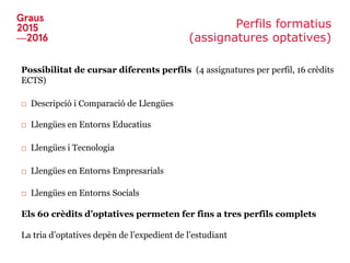 Perfils formatius
(assignatures optatives)
Possibilitat de cursar diferents perfils (4 assignatures per perfil, 16 crèdits
ECTS)
□ Descripció i Comparació de Llengües
□ Llengües en Entorns Educatius
□ Llengües i Tecnologia
□ Llengües en Entorns Empresarials
□ Llengües en Entorns Socials
Els 60 crèdits d’optatives permeten fer fins a tres perfils complets
La tria d’optatives depèn de l’expedient de l’estudiant
 