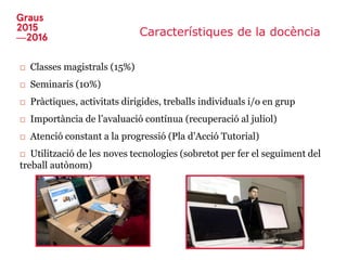 Característiques de la docència
□ Classes magistrals (15%)
□ Seminaris (10%)
□ Pràctiques, activitats dirigides, treballs individuals i/o en grup
□ Importància de l’avaluació contínua (recuperació al juliol)
□ Atenció constant a la progressió (Pla d’Acció Tutorial)
□ Utilització de les noves tecnologies (sobretot per fer el seguiment del
treball autònom)
 