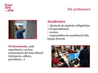 Els professors
Acadèmics
□ docència de matèries obligatòries
i d’especialització
□ recerca
□ responsables de coordinació dels
equips docents
Professionals, amb
experiència i un bon
coneixement del món laboral
(intèrprets, editors,
periodistes...)
 