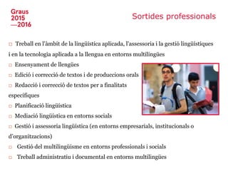 Sortides professionals
□ Treball en l'àmbit de la lingüística aplicada, l'assessoria i la gestió lingüístiques
i en la tecnologia aplicada a la llengua en entorns multilingües
□ Ensenyament de llengües
□ Edició i correcció de textos i de produccions orals
□ Redacció i correcció de textos per a finalitats
específiques
□ Planificació lingüística
□ Mediació lingüística en entorns socials
□ Gestió i assessoria lingüística (en entorns empresarials, institucionals o
d’organitzacions)
□ Gestió del multilingüisme en entorns professionals i socials
□ Treball administratiu i documental en entorns multilingües
 