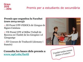 Premis per a estudiants de secundària
Premis que organitza la Facultat
(curs 2014-2015):
□ III Premi UPF-FESOCA de Llengua de
Signes Catalana
□ VII Premi UPF al Millor Treball de
Recerca en l’Àmbit de les Llengües i el
Llenguatge
□ XV Concurs de Traducció (alemany i
francès)
Consulta les bases dels premis a
www.upf.edu/factii
 