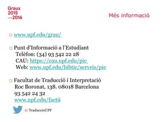 Més informació
□ www.upf.edu/grau/
□ Punt d’Informació a l’Estudiant
Telèfon: (34) 93 542 22 28
CAU: https://cau.upf.edu/pie
Web: www.upf.edu/bibtic/serveis/pie
□ Facultat de Traducció i Interpretació
Roc Boronat, 138. 08018 Barcelona
93 542 24 32
www.upf.edu/factii
@ TraduccioUPF
 