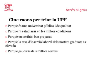 Accés al grau
Cinc raons per triar la UPF
□ Perquè és una universitat pública i de qualitat
□ Perquè hi estudiaràs en les millors condicions
□ Perquè en sortiràs ben preparat
□ Perquè la taxa d'inserció laboral dels nostres graduats és
elevada
□ Perquè gaudiràs dels millors serveis
 