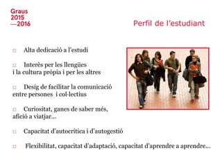 Perfil de l’estudiant
□ Alta dedicació a l’estudi
□ Interès per les llengües
i la cultura pròpia i per les altres
□ Desig de facilitar la comunicació
entre persones i col·lectius
□ Curiositat, ganes de saber més,
afició a viatjar...
□ Capacitat d’autocrítica i d’autogestió
□ Flexibilitat, capacitat d’adaptació, capacitat d’aprendre a aprendre...
 