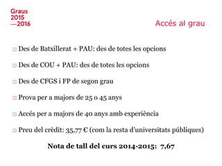 Accés al grau
□ Des de Batxillerat + PAU: des de totes les opcions
□ Des de COU + PAU: des de totes les opcions
□ Des de CFGS i FP de segon grau
□ Prova per a majors de 25 o 45 anys
□ Accés per a majors de 40 anys amb experiència
□ Preu del crèdit: 35,77 € (com la resta d’universitats públiques)
Nota de tall del curs 2014-2015: 7,67
 