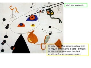 Miró feia molts ulls. Els colors que Miró sempre pintava eren : el roig, el blau el groc, el verd i el negre.  Els dibuixos de Miró eren simples i senzills.no feia servir colors estranys 