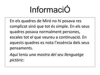 InformaciÓ En els quadres de Miró no hi posava res complicat sinó que tot és simple. En els seus quadres posava normalment persones, escales tot el que veureu a continuació. En aquests quadres es nota l’essència dels seus pensaments.  Aquí teniu una mostra del seu llenguatge pictòric: 