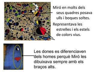 Miró en molts dels seus quadres posava ulls i boques soltes. Representava les estrelles i els estels de colors vius. Les dones es diferenciaven dels homes perquè Miró les dibuixava sempre amb els braços alts. 