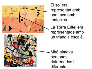 El sol era representat amb una taca amb tentacles La Torre Eiffel era representada amb un triangle escalè.  Miró pintava persones deformades i diferents. 